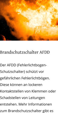 Brandschutzschalter AFDD  Der AFDD (Fehlerlichtbogen-Schutzschalter) schützt vor gefährlichen Fehlerlichtbögen. Diese können an lockeren Kontaktstellen von Klemmen oder Schadstellen von Leitungen entstehen. Mehr Informationen zum Brandschutzschalter gibt es