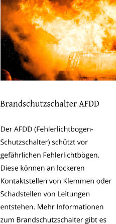 Brandschutzschalter AFDD  Der AFDD (Fehlerlichtbogen-Schutzschalter) schützt vor gefährlichen Fehlerlichtbögen. Diese können an lockeren Kontaktstellen von Klemmen oder Schadstellen von Leitungen entstehen. Mehr Informationen zum Brandschutzschalter gibt es