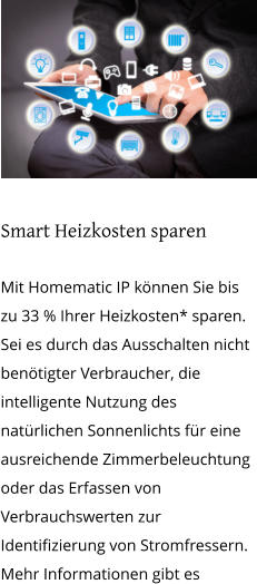 Smart Heizkosten sparen  Mit Homematic IP können Sie bis zu 33 % Ihrer Heizkosten* sparen. Sei es durch das Ausschalten nicht benötigter Verbraucher, die intelligente Nutzung des natürlichen Sonnenlichts für eine ausreichende Zimmerbeleuchtung oder das Erfassen von Verbrauchswerten zur Identifizierung von Stromfressern. Mehr Informationen gibt es